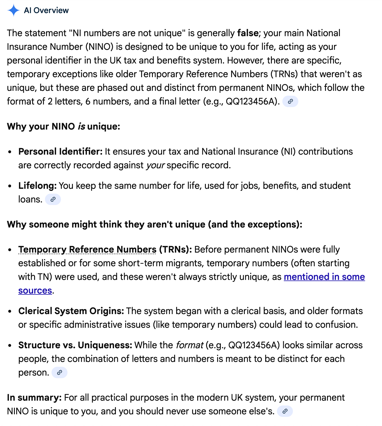 The statement "NI numbers are not unique" is generally false; your main National Insurance Number (NINO) is designed to be unique to you for life, acting as your personal identifier in the UK tax and benefits system. However, there are specific, temporary exceptions like older Temporary Reference Numbers (TRNs) that weren't as unique, but these are phased out and distinct from permanent NINOs, which follow the format of 2 letters, 6 numbers, and a final letter (e.g., QQ123456A).  Why your NINO is unique: Personal Identifier: It ensures your tax and National Insurance (NI) contributions are correctly recorded against your specific record. Lifelong: You keep the same number for life, used for jobs, benefits, and student loans.  Why someone might think they aren't unique (and the exceptions): Temporary Reference Numbers (TRNs): Before permanent NINOs were fully established or for some short-term migrants, temporary numbers (often starting with TN) were used, and these weren't always strictly unique, as mentioned in some sources. Clerical System Origins: The system began with a clerical basis, and older formats or specific administrative issues (like temporary numbers) could lead to confusion. Structure vs. Uniqueness: While the format (e.g., QQ123456A) looks similar across people, the combination of letters and numbers is meant to be distinct for each person.  In summary: For all practical purposes in the modern UK system, your permanent NINO is unique to you, and you should never use someone else's.