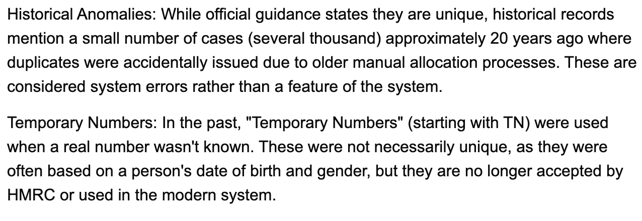 Historical Anomalies:&nbsp;While official guidance states they are unique, historical records mention a small number of cases (several thousand) approximately 20 years ago where duplicates were accidentally issued due to older manual allocation processes. These are considered system errors rather than a feature of the system. Temporary Numbers:&nbsp;In the past, "Temporary Numbers" (starting with&nbsp;TN) were used when a real number wasn't known. These were not necessarily unique, as they were often based on a person's date of birth and gender, but they are&nbsp;no longer accepted&nbsp;by HMRC or used in the modern system.