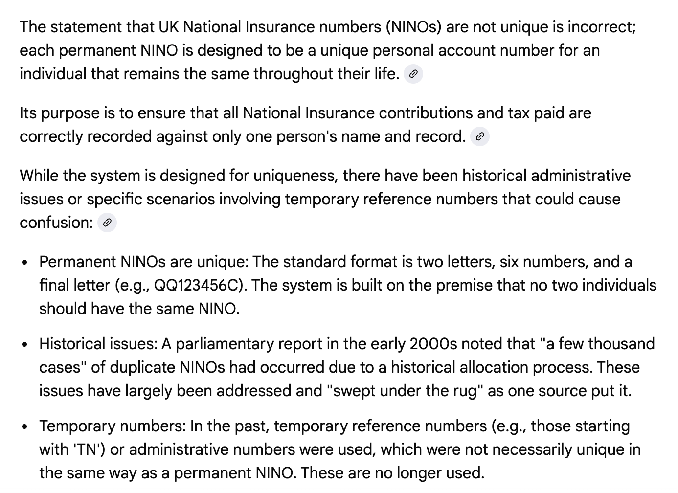The statement that UK National Insurance numbers (NINOs) are not unique is incorrect; each permanent NINO is designed to be a unique personal account number for an individual that remains the same throughout their life.  Its purpose is to ensure that all National Insurance contributions and tax paid are correctly recorded against only one person's name and record.  While the system is designed for uniqueness, there have been historical administrative issues or specific scenarios involving temporary reference numbers that could cause confusion:  Permanent NINOs are unique: The standard format is two letters, six numbers, and a final letter (e.g., QQ123456C). The system is built on the premise that no two individuals should have the same NINO. Historical issues: A parliamentary report in the early 2000s noted that "a few thousand cases" of duplicate NINOs had occurred due to a historical allocation process. These issues have largely been addressed and "swept under the rug" as one source put it. Temporary numbers: In the past, temporary reference numbers (e.g., those starting with 'TN') or administrative numbers were used, which were not necessarily unique in the same way as a permanent NINO. These are no longer used.