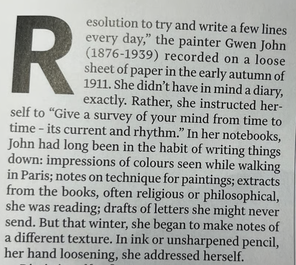 Resolution to try and write a few lines every day," the painter Gwen John (1876-1939) recorded on a loose sheet of paper in the early autumn of 1911. She didn't have in mind a diary, exactly. Rather, she instructed her- self to "Give a survey of your mind from time to time - its current and rhythm."